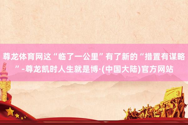 尊龙体育网这“临了一公里”有了新的“措置有谋略”-尊龙凯时人生就是博·(中国大陆)官方网站