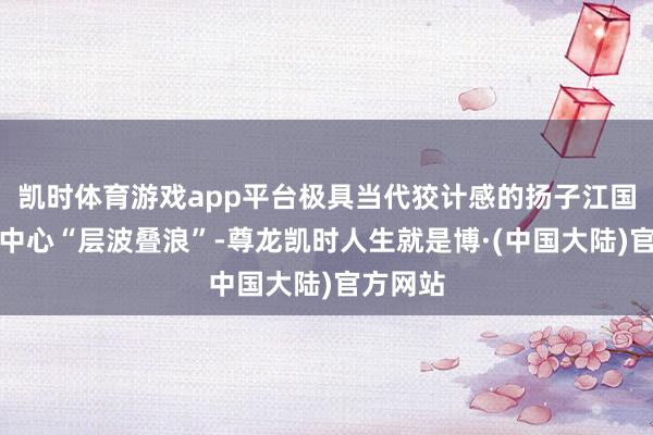 凯时体育游戏app平台极具当代狡计感的扬子江国际会议中心“层波叠浪”-尊龙凯时人生就是博·(中国大陆)官方网站