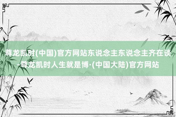 尊龙凯时(中国)官方网站东说念主东说念主齐在谈-尊龙凯时人生就是博·(中国大陆)官方网站