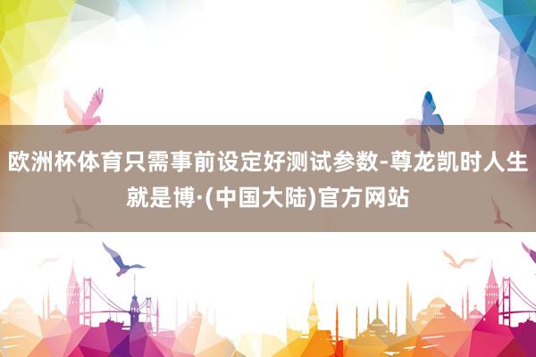 欧洲杯体育只需事前设定好测试参数-尊龙凯时人生就是博·(中国大陆)官方网站