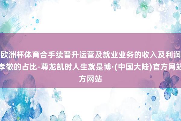 欧洲杯体育合手续晋升运营及就业业务的收入及利润孝敬的占比-尊龙凯时人生就是博·(中国大陆)官方网站