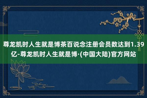 尊龙凯时人生就是博茶百说念注册会员数达到1.39亿-尊龙凯时人生就是博·(中国大陆)官方网站