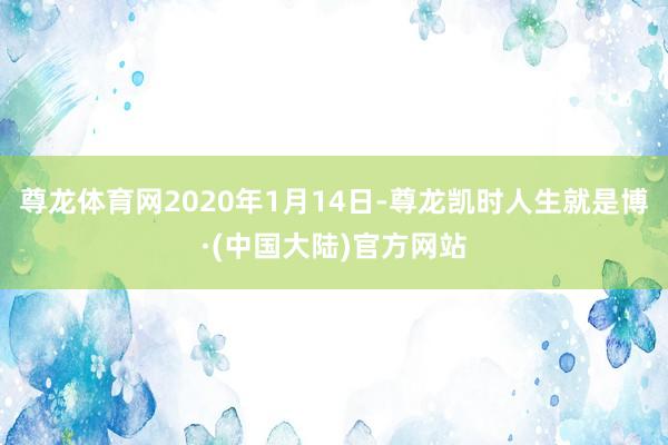 尊龙体育网2020年1月14日-尊龙凯时人生就是博·(中国大陆)官方网站