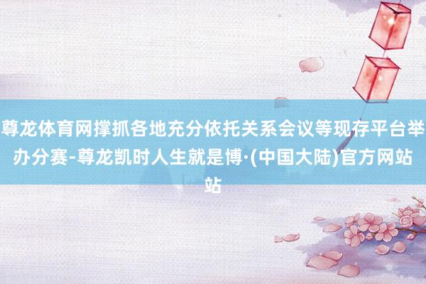 尊龙体育网撑抓各地充分依托关系会议等现存平台举办分赛-尊龙凯时人生就是博·(中国大陆)官方网站