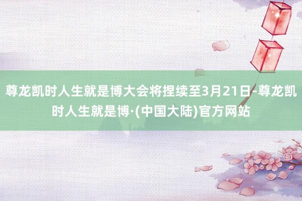 尊龙凯时人生就是博大会将捏续至3月21日-尊龙凯时人生就是博·(中国大陆)官方网站