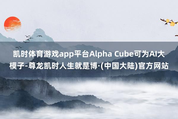 凯时体育游戏app平台Alpha Cube可为AI大模子-尊龙凯时人生就是博·(中国大陆)官方网站