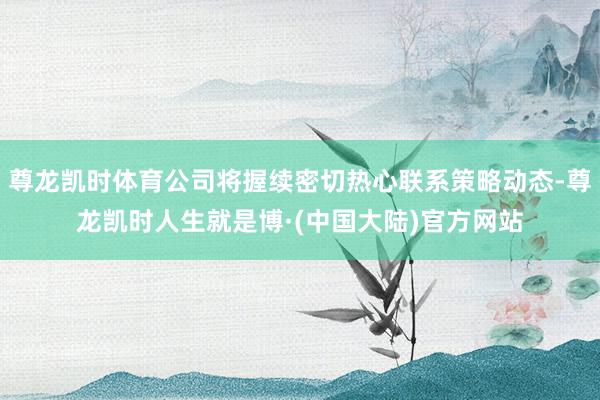 尊龙凯时体育公司将握续密切热心联系策略动态-尊龙凯时人生就是博·(中国大陆)官方网站