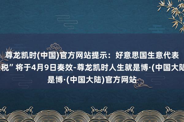 尊龙凯时(中国)官方网站提示：好意思国生意代表称“平等关税”将于4月9日奏效-尊龙凯时人生就是博·(中国大陆)官方网站