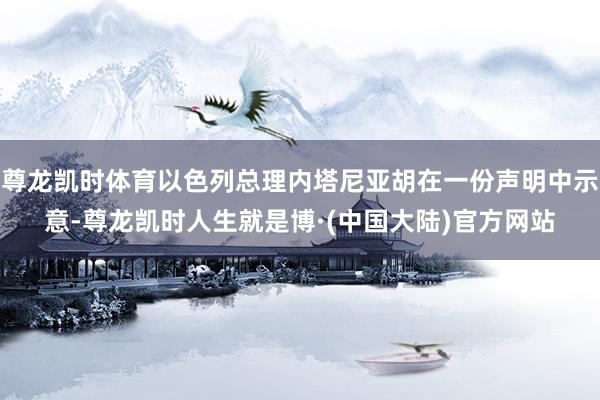 尊龙凯时体育以色列总理内塔尼亚胡在一份声明中示意-尊龙凯时人生就是博·(中国大陆)官方网站