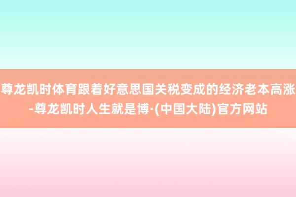 尊龙凯时体育跟着好意思国关税变成的经济老本高涨-尊龙凯时人生就是博·(中国大陆)官方网站